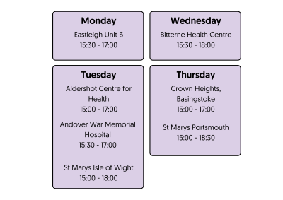 Monday Eastleigh Unit 6 15:30 - 17:00  Tuesday Aldershot Centre for Health 15:00 - 17:00 Andover War Memorial Hospital 15:30 - 17:00 St Marys Isle of Wight 15:00 - 18:00  Wednesday Bitterne Health Centre 15:30 - 18:00  Thursday Crown Heights, Basingstoke 